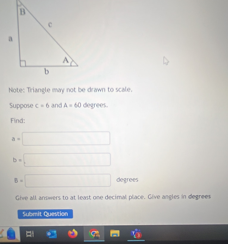 Note: Triangle may not be drawn to scale. 
Suppose c=6 and A=60 de e ≌ S. 
Find:
a=□
b=□
B=□ degrees
Give all answers to at least one decimal place. Give angles in degrees 
Submit Question