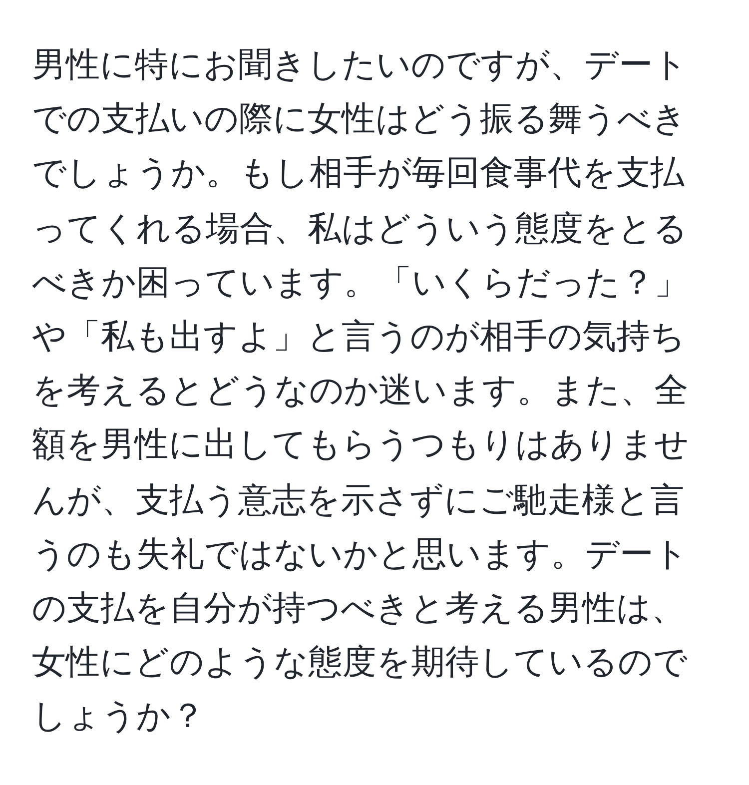 男性に特にお聞きしたいのですが、デートでの支払いの際に女性はどう振る舞うべきでしょうか。もし相手が毎回食事代を支払ってくれる場合、私はどういう態度をとるべきか困っています。「いくらだった？」や「私も出すよ」と言うのが相手の気持ちを考えるとどうなのか迷います。また、全額を男性に出してもらうつもりはありませんが、支払う意志を示さずにご馳走様と言うのも失礼ではないかと思います。デートの支払を自分が持つべきと考える男性は、女性にどのような態度を期待しているのでしょうか？