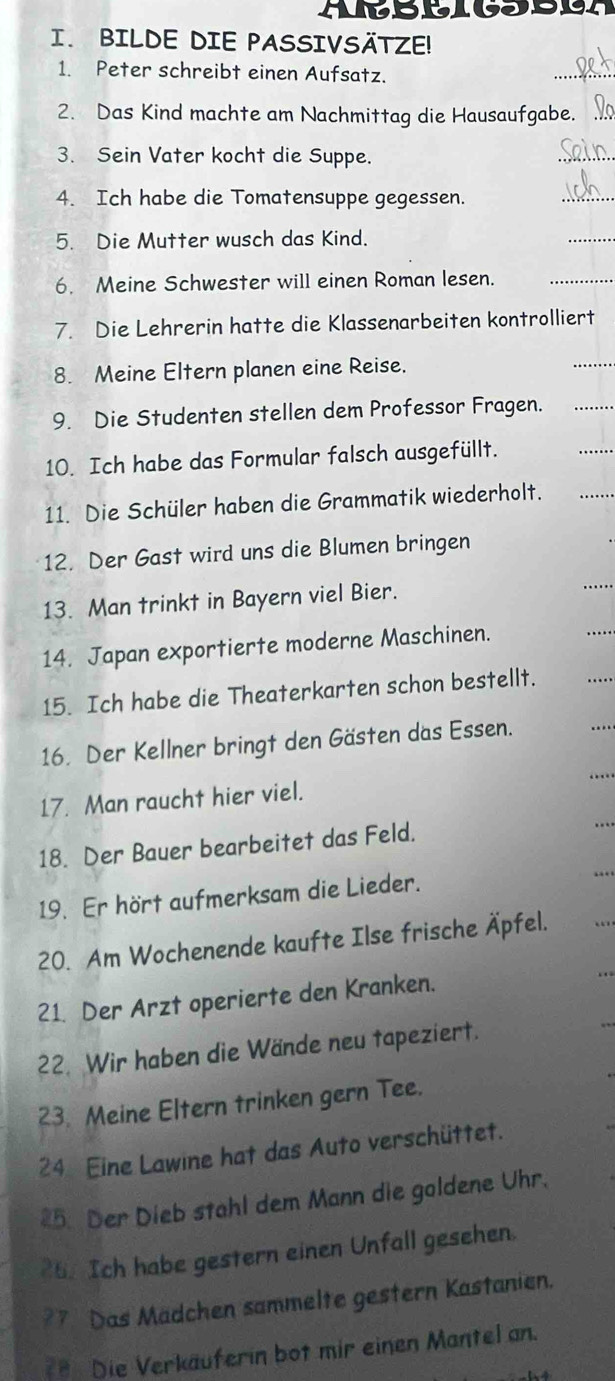 MtBBIGSBUA 
I.BILDE DIE PASSIVSÄTZE! 
1. Peter schreibt einen Aufsatz. 
2. Das Kind machte am Nachmittag die Hausaufgabe. 
3. Sein Vater kocht die Suppe. 
4. Ich habe die Tomatensuppe gegessen. 
5. Die Mutter wusch das Kind. 
6. Meine Schwester will einen Roman lesen. 
7. Die Lehrerin hatte die Klassenarbeiten kontrolliert 
8. Meine Eltern planen eine Reise. 
9. Die Studenten stellen dem Professor Fragen. 
10. Ich habe das Formular falsch ausgefüllt. 
11. Die Schüler haben die Grammatik wiederholt. 
12. Der Gast wird uns die Blumen bringen 
13. Man trinkt in Bayern viel Bier. 
14. Japan exportierte moderne Maschinen. 
15. Ich habe die Theaterkarten schon bestellt. 
16. Der Kellner bringt den Gästen das Essen. 
17. Man raucht hier viel. 
18. Der Bauer bearbeitet das Feld. 
19. Er hört aufmerksam die Lieder. 
20. Am Wochenende kaufte Ilse frische Äpfel. 
21. Der Arzt operierte den Kranken. 
22. Wir haben die Wände neu tapeziert. 
23. Meine Eltern trinken gern Tee. 
24 Eine Lawine hat das Auto verschüttet. 
25. Der Dieb stahl dem Mann die goldene Uhr. 
26. Ich habe gestern einen Unfall gesehen. 
?7 Das Madchen sammelte gestern Kastanien. 
=# Die Verkäuferin bot mir einen Mantel an.