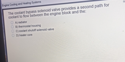 Engine Cooling and Heating Systems
The coolant bypass solenoid valve provides a second path for
coolant to flow between the engine block and the:
A) radiator
B) thermostat housing
C) cooiant shutoff solenoid valve
D) heater core