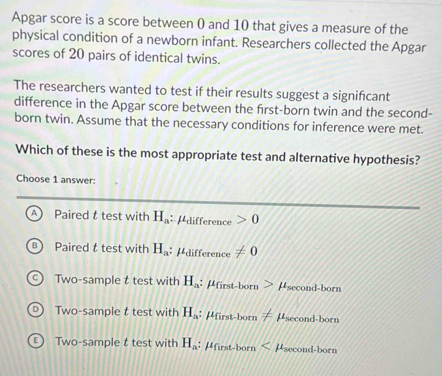 Apgar score is a score between 0 and 10 that gives a measure of the
physical condition of a newborn infant. Researchers collected the Apgar
scores of 20 pairs of identical twins.
The researchers wanted to test if their results suggest a signifcant
difference in the Apgar score between the first-born twin and the second-
born twin. Assume that the necessary conditions for inference were met.
Which of these is the most appropriate test and alternative hypothesis?
Choose 1 answer:
A) Paired t test with H_a :Pdifference 0
B  Paired t test with H_a : μdifference != 0
C ) Two-sample t test with H_a : μfir st-born> μsecond-born
D Two-sample t test with H_a : μ irst-b r_D != μsecond-born
E ) Two-sample t test with H_a : μfirst-born x μsecond-born