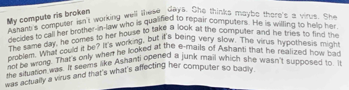 My compute ris broken 
Ashanti's computer isn't working well these days. She thinks maybe there's a virus. She 
decides to call her brother-in-law who is qualified to repair computers. He is willing to help her 
The same day, he comes to her house to take a look at the computer and he tries to find the 
problem. What could it be? It's working, but it's being very slow. The virus hypothesis might 
not be wrong. That's only when he looked at the e-mails of Ashanti that he realized how bad 
the situation was. It seems like Ashanti opened a junk mail which she wasn't supposed to. It 
was actually a virus and that's what's affecting her computer so badly.