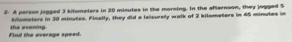 2: A person jagged 3 kilameters in 20 minutes in the morning. In the afternoon, they jogged 5
kilometers in 30 minutes. Finally, they did a leisurely walk of 2 kilometers in 45 minutes in 
the evening. 
Find the average speed.