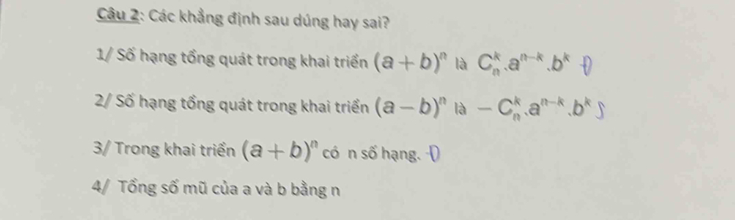 Các khẳng định sau dúng hay sai? 
1/ Số hạng tổng quát trong khai triển (a+b)^n là C_n^(k.a^n-k).b^k.D
2/ Số hạng tổng quát trong khai triển (a-b)^n là -C_n^(k.a^n-k).b^k)
3/ Trong khai triển (a+b)^n có n số hạng. D 
4/ Tổng số mũ của a và b bằng n