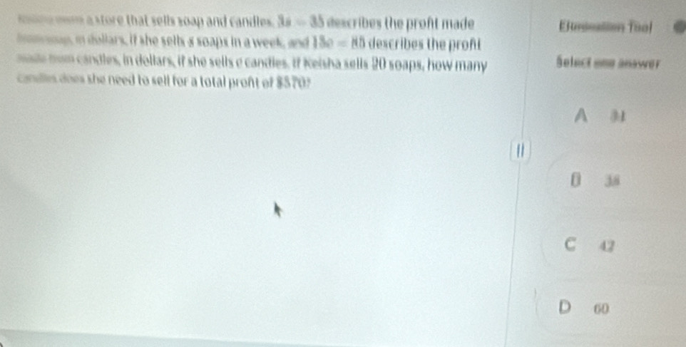 mne mm a store that sells soap and candles . 3x-35 describes the proft made E neation Tuol
hom up, in dollars, if she sells s soaps in a week, and 18e=80 describes the proft
mae hom candles, in dollars, if she sells e candies. If Kelsha sells 20 soaps, how many Select one anawer
candles does she need to sell for a total pront of $570
A 3
|
38
C 42
D 60