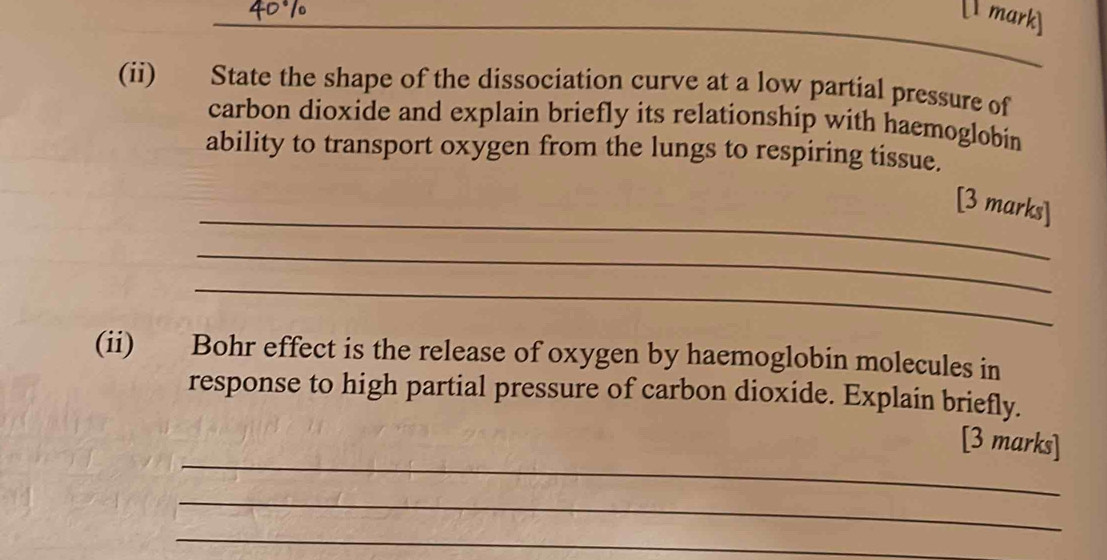 [ mark] 
(ii) State the shape of the dissociation curve at a low partial pressure of 
carbon dioxide and explain briefly its relationship with haemoglobin 
ability to transport oxygen from the lungs to respiring tissue. 
_ 
[3 marks] 
_ 
_ 
(ii) Bohr effect is the release of oxygen by haemoglobin molecules in 
response to high partial pressure of carbon dioxide. Explain briefly. 
_ 
[3 marks] 
_ 
_