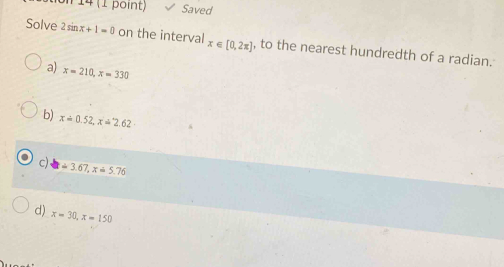 on 14 (1 point) Saved
Solve 2sin x+1=0 on the interval x∈ [0,2π ] , to the nearest hundredth of a radian.
a) x=210, x=330
b) x=0.52, x=^.2.62
c) x=3.67, x=5.76
d) x=30, x=150