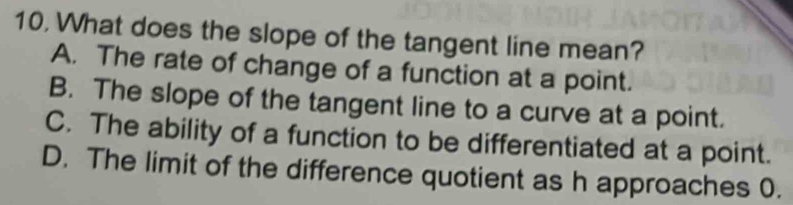 What does the slope of the tangent line mean?
A. The rate of change of a function at a point.
B. The slope of the tangent line to a curve at a point.
C. The ability of a function to be differentiated at a point.
D. The limit of the difference quotient as h approaches 0.