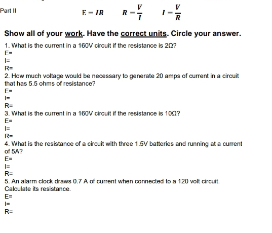 Part II
E=IR R= V/I  I= V/R 
Show all of your work. Have the correct units. Circle your answer.
1. What is the current in a 160V circuit if the resistance is 2Ω?
E=
I=
R=
2. How much voltage would be necessary to generate 20 amps of current in a circuit
that has 5.5 ohms of resistance?
E=
I=
R=
3. What is the current in a 160V circuit if the resistance is 10Ω?
E=
I=
R=
4. What is the resistance of a circuit with three 1.5V batteries and running at a current
of 5A?
E=
I=
R=
5. An alarm clock draws 0.7 A of current when connected to a 120 volt circuit.
Calculate its resistance.
E=
I=
R=