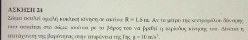 AΣΚHΣH 24 
Σώόμααεκτελεί αομαλή κυκλική κίνησηαοε ακτίνα R=1.6m. Αν το μέτροοτης κεντρομόλουοδδόοναμοης 
που ασκείται στο οδμα ισοόται με το βάροςαοτου να βρεθεί η περίοδος κίνησης τουΕ δίνεται η 
επιταάρχοονοηατηςαΒβαροότηταςαστηνα επιφάνειαατης ΤΓης g=10m/s^2.