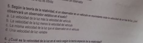 a loz es infinita de o der observador 
5. Según la teoría de la relatividad, si un observador e un vehículo en movimiento mide la velocidad de un haz de lust, ¿ que
observará un observador estático en el suelo?
a. La velocidad de la luz más la velocidad del vehículo
b. La velocidad de la luz menos la velocidad del vehículo
c. La misma velocidad de la luz que el observador en el vehículo
d. Una velocidad de luz variable
6. ¿Cuál es la velocidad de la luz en el vacio según la teoría especial de la relatividad?