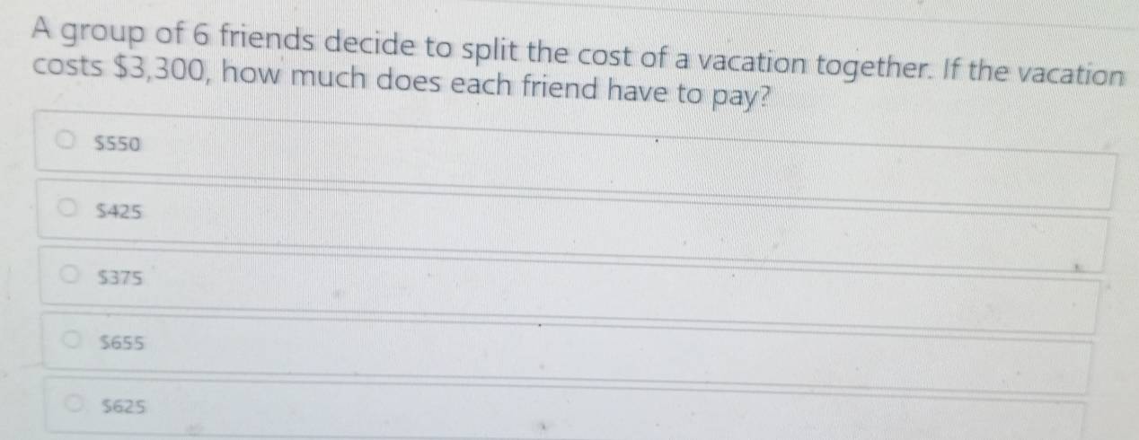 A group of 6 friends decide to split the cost of a vacation together. If the vacation
costs $3,300, how much does each friend have to pay?
$550
$425
$375
$655
$625