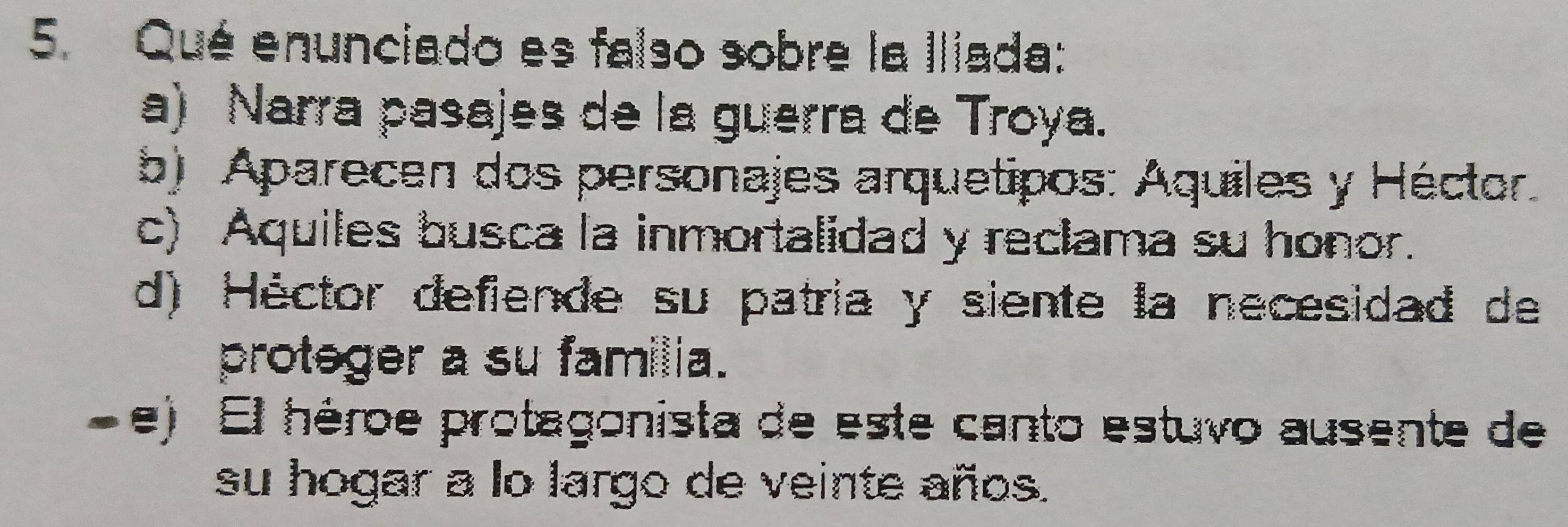 Qué enunciado es falso sobre la Iliada:
a) Narra pasajes de la guerra de Troya.
b) Aparecen dos personajes arquetipos: Aquiles y Héctor
c) Aquiles busca la inmortalidad y reclama su honor.
d) Héctor defiende su patria y siente la necesidad de
proteger a su familia.
. e) El héroe protagonista de este canto estuvo ausente de
su hogar a lo largo de veinte años.