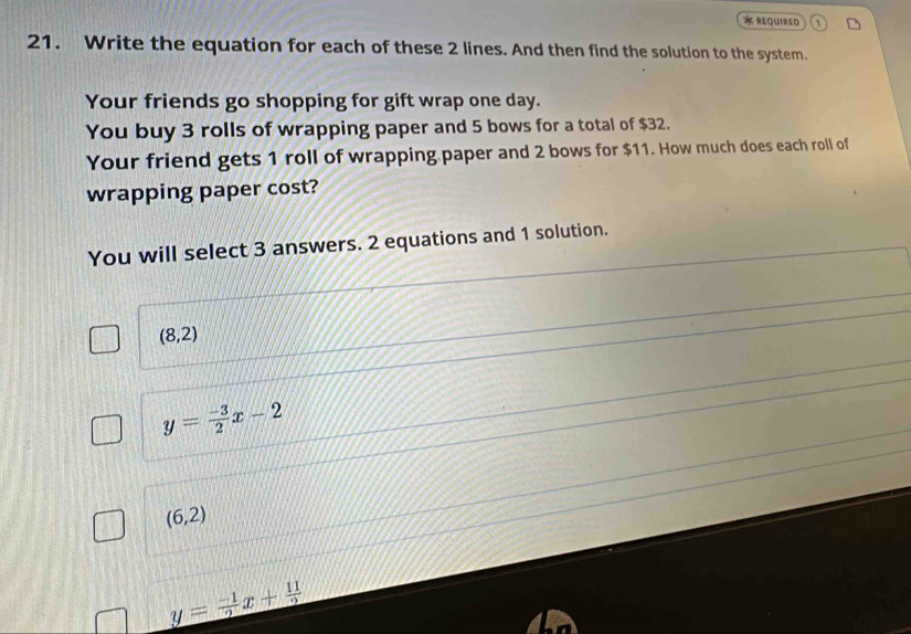 required
21. Write the equation for each of these 2 lines. And then find the solution to the system.
Your friends go shopping for gift wrap one day.
You buy 3 rolls of wrapping paper and 5 bows for a total of $32.
Your friend gets 1 roll of wrapping paper and 2 bows for $11. How much does each roll of
wrapping paper cost?
You will select 3 answers. 2 equations and 1 solution.
(8,2)
y= (-3)/2 x-2
(6,2)
y= (-1)/2 x+ 11/2 