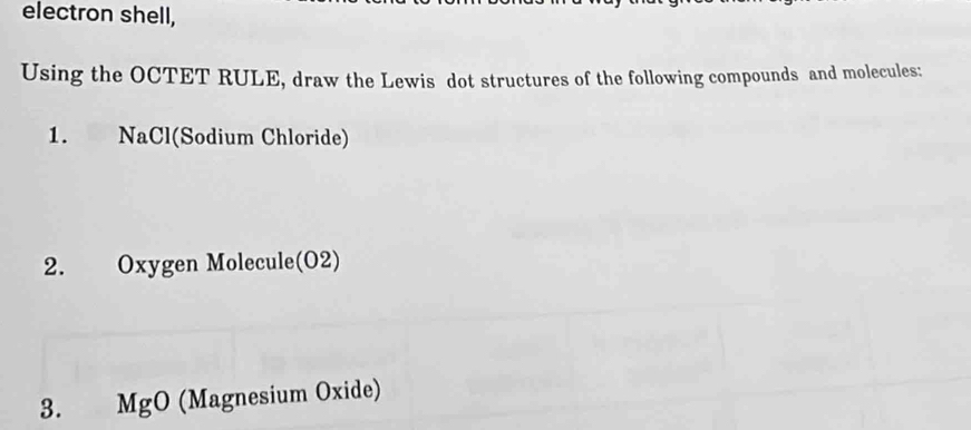 electron shell, 
Using the OCTET RULE, draw the Lewis dot structures of the following compounds and molecules: 
1. NaCl(Sodium Chloride) 
2. Oxygen Molecule(O2) 
3. MgO (Magnesium Oxide)