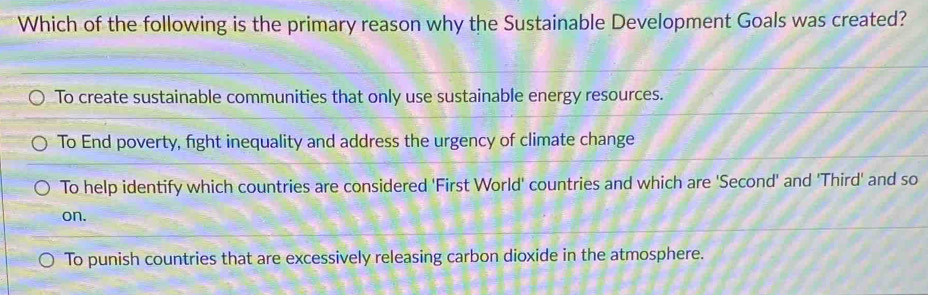 Which of the following is the primary reason why the Sustainable Development Goals was created?
To create sustainable communities that only use sustainable energy resources.
To End poverty, fight inequality and address the urgency of climate change
To help identify which countries are considered 'First World' countries and which are 'Second' and 'Third' and so
on.
To punish countries that are excessively releasing carbon dioxide in the atmosphere.