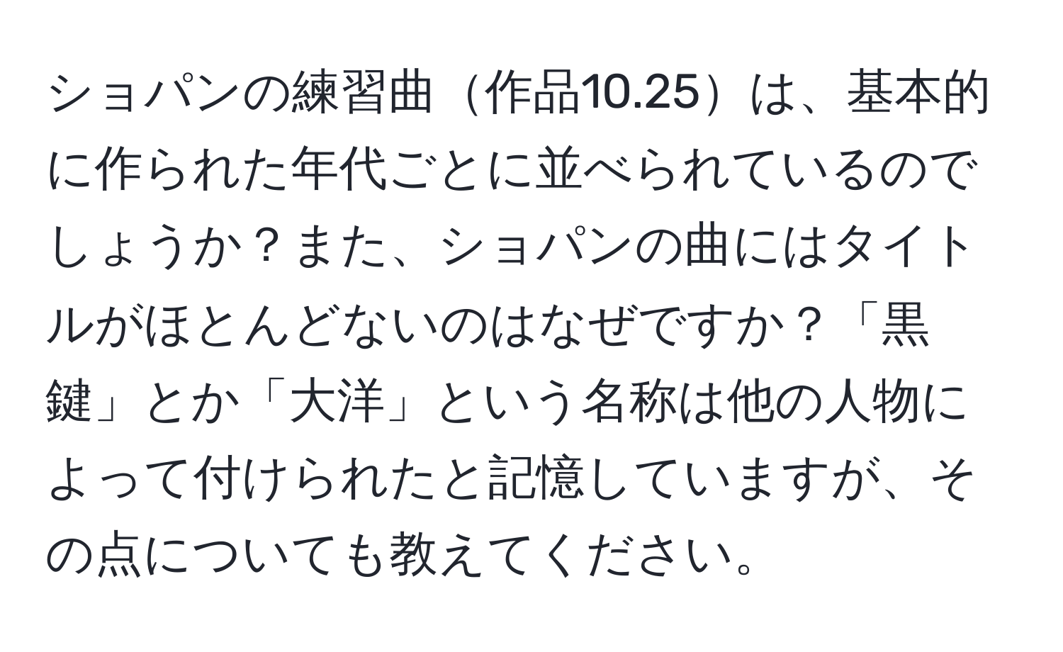 ショパンの練習曲作品10.25は、基本的に作られた年代ごとに並べられているのでしょうか？また、ショパンの曲にはタイトルがほとんどないのはなぜですか？「黒鍵」とか「大洋」という名称は他の人物によって付けられたと記憶していますが、その点についても教えてください。