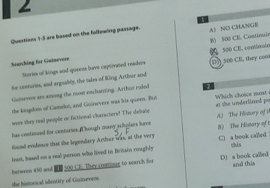 2
A) NO CHANGE
Questions 1-5 are based on the following passage. 1
Searching for Guinevere B) 500 CE. Continuin
Stories of kings and queens have captivated readers 500 CE, continuín D) 500 CE, they con
for centuries, and arguably, the tales of King Arthur and
Guinevere are among the most enchanting. Arthur ruled 2
the kingdom of Camelot, and Guinevere was his queen. But Which choice most
were they real people or fictional characters? The debate at the underlined po
has continued for centuries. I hough many scholars have A) The History of t
found evidence that the legendary Arthur was, at the very B) The History of 
this
least, based on a real person who lived in Britain roughly C) a book called 
between 450 and e 500 CE. They continue to search for D) a book called and this
the historical identity of Guinevere.