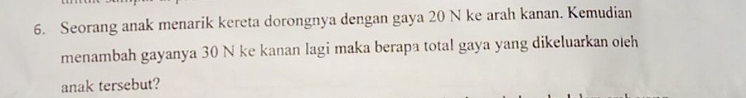 Seorang anak menarik kereta dorongnya dengan gaya 20 N ke arah kanan. Kemudian 
menambah gayanya 30 N ke kanan lagi maka berapa total gaya yang dikeluarkan oleh 
anak tersebut?