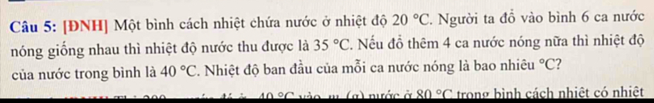 [ĐNH] Một bình cách nhiệt chứa nước ở nhiệt độ 20°C. Người ta đồ vào bình 6 ca nước 
nóng giống nhau thì nhiệt độ nước thu được là 35°C. Nếu đỗ thêm 4 ca nước nóng nữa thì nhiệt độ 
của nước trong bình là 40°C 2. Nhiệt độ ban đầu của mỗi ca nước nóng là bao nhiêu°C 2 
a) nước ở 80°C trong bình cách nhiệt có nhiệt