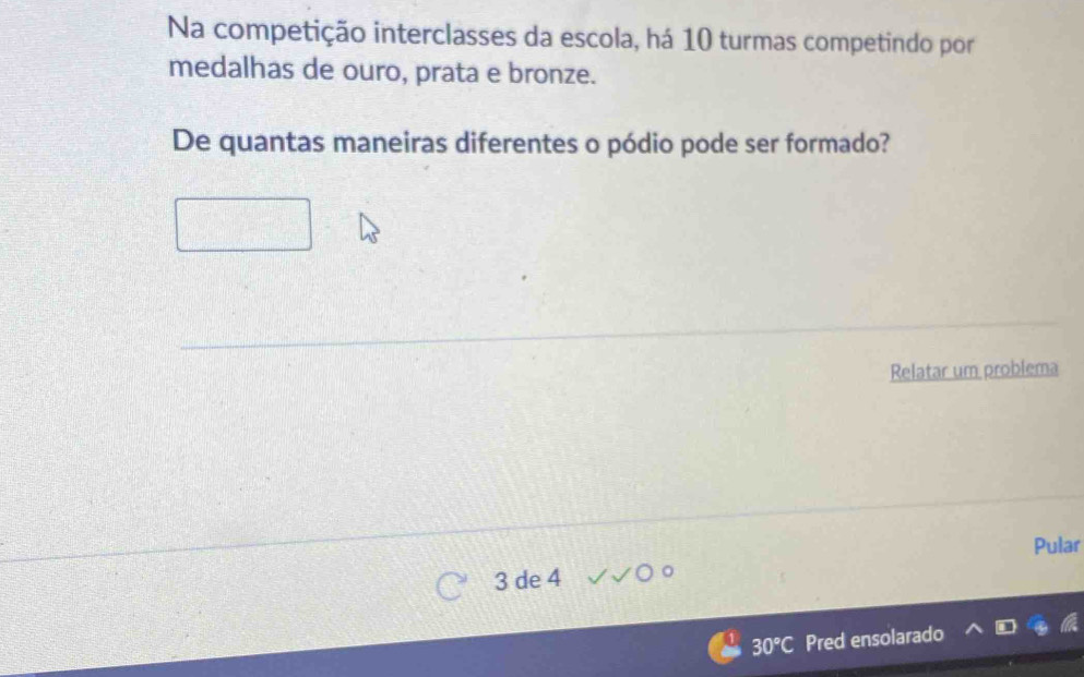 Na competição interclasses da escola, há 10 turmas competindo por 
medalhas de ouro, prata e bronze. 
De quantas maneiras diferentes o pódio pode ser formado? 
Relatar um problema 
Pular
3 de 4
30°C Pred ensolarado