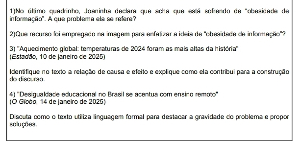 1)No último quadrinho, Joaninha declara que acha que está sofrendo de “obesidade de 
informação'. A que problema ela se refere? 
2)Que recurso foi empregado na imagem para enfatizar a ideia de “obesidade de informação”? 
3) ''Aquecimento global: temperaturas de 2024 foram as mais altas da história'' 
(Estadão, 10 de janeiro de 2025) 
Identifique no texto a relação de causa e efeito e explique como ela contribui para a construção 
do discurso. 
4) "Desigualdade educacional no Brasil se acentua com ensino remoto" 
(O Globo, 14 de janeiro de 2025) 
Discuta como o texto utiliza linguagem formal para destacar a gravidade do problema e propor 
soluções.