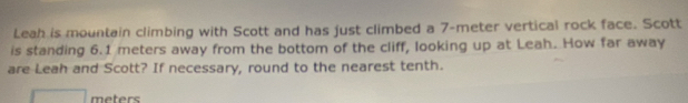 Leah is mountain climbing with Scott and has just climbed a 7-meter vertical rock face. Scott 
is standing 6.1 meters away from the bottom of the cliff, looking up at Leah. How far away 
are Leah and Scott? If necessary, round to the nearest tenth.
meters