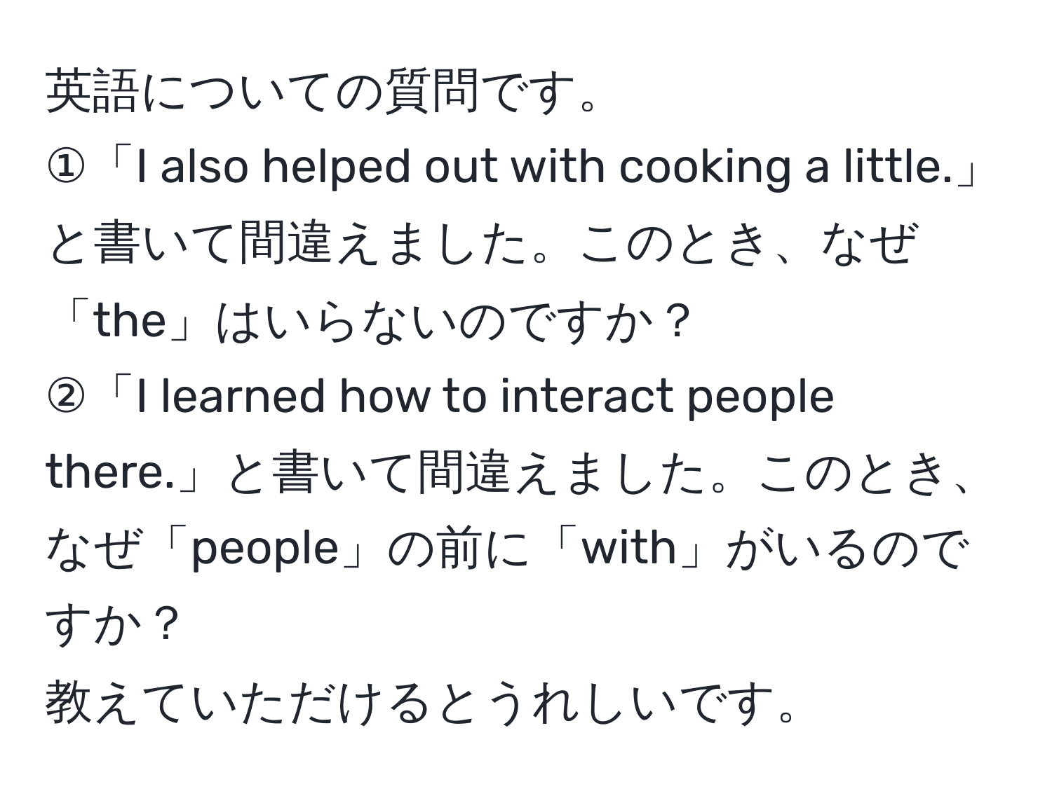 英語についての質問です。  
①「I also helped out with cooking a little.」と書いて間違えました。このとき、なぜ「the」はいらないのですか？  
②「I learned how to interact people there.」と書いて間違えました。このとき、なぜ「people」の前に「with」がいるのですか？  
教えていただけるとうれしいです。