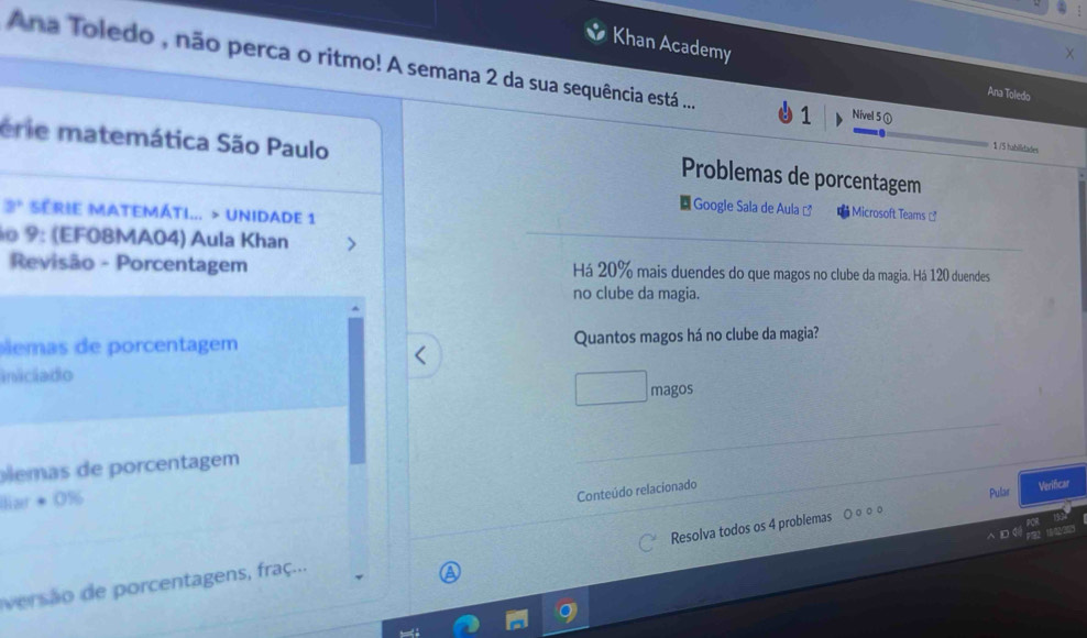 Khan Academy Ana Toledo 
Ana Toledo , não perca o ritmo! A semana 2 da sua sequência está .... 1 Nivel 5 ① 
érie matemática São Paulo
1 /5 tubilidades 
Problemas de porcentagem 
Google Sala de Aula Microsoft Teams
3° SERIE MATEMÁTI... > UNIDADE 1 
o 9 : (EF08MA04) Aula Khan 
Revisão - Porcentagem Há 20% mais duendes do que magos no clube da magia. Há 120 duendes 
no clube da magia. 
ms de porcentagem Quantos magos há no clube da magia? 
iniciado 
magos 
lemas de porcentagem 
Verificar 
laer · 0%
Conteúdo relacionado 
Pular 
Resolva todos os 4 problemas ○ ○○ ○ 
versão e porcentagens, fraç...