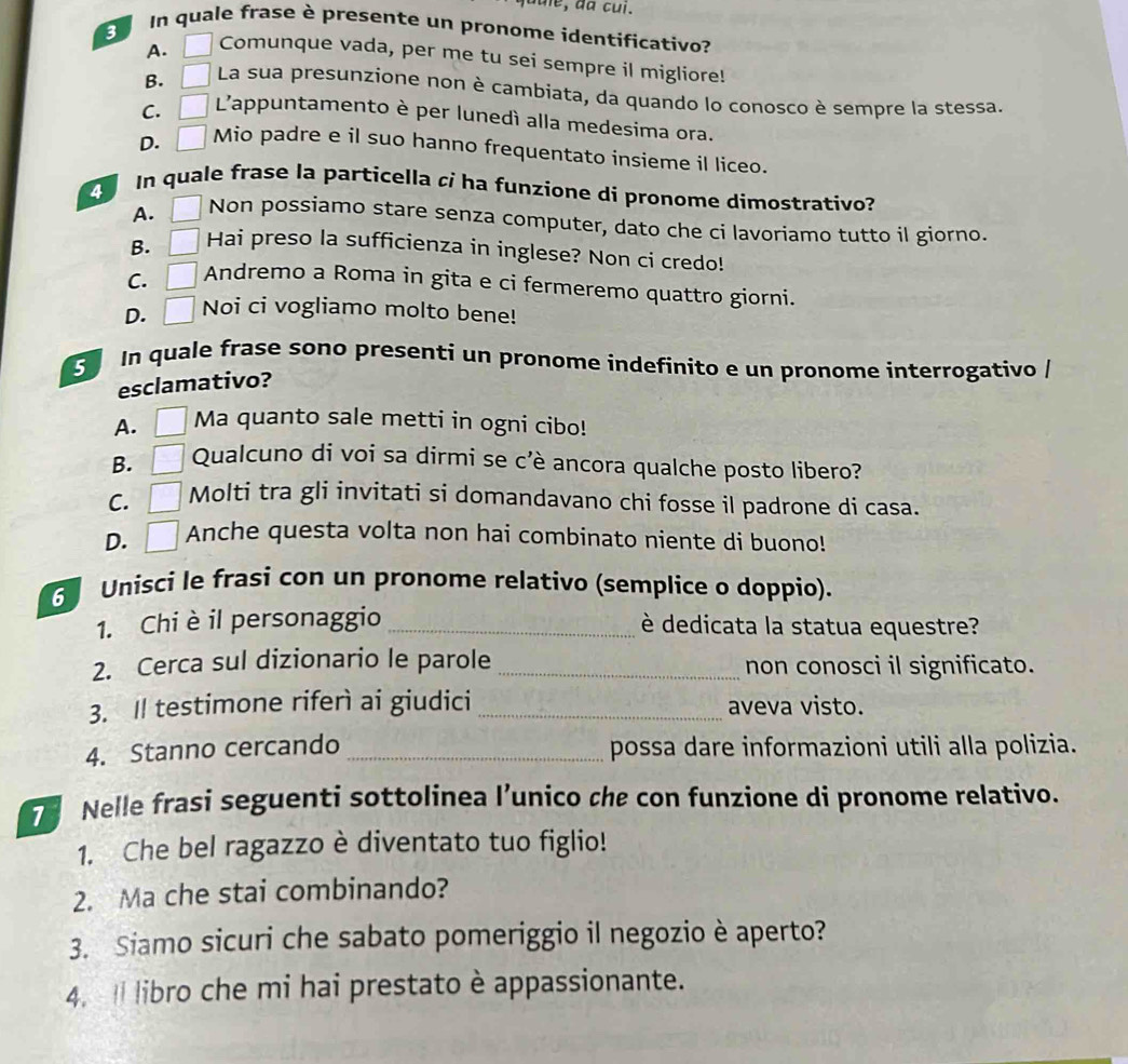 ule , d a cui.
In quale frase è presente un pronome identificativo?
A. Comunque vada, per me tu sei sempre il migliore!
B. La sua presunzione non è cambiata, da quando lo conosco è sempre la stessa.
C. L'appuntamento è per lunedì alla medesima ora.
D.   Mio padre e il suo hanno frequentato insieme il liceo.
In quale frase la particella ci ha funzione di pronome dimostrativo?
A. _ Non possiamo stare senza computer, dato che ci lavoriamo tutto il giorno.
B. Hai preso la sufficienza in inglese? Non ci credo!
C.      Andremo a Roma in gita e ci fermeremo quattro giorni.
D. Noi ci vogliamo molto bene!
In quale frase sono presenti un pronome indefinito e un pronome interrogativo /
esclamativo?
A. Ma quanto sale metti in ogni cibo!
B. Qualcuno di voi sa dirmi se c'è ancora qualche posto libero?
C. Molti tra gli invitati si domandavano chi fosse il padrone di casa.
D. Anche questa volta non hai combinato niente di buono!
3 Unisci le frasi con un pronome relativo (semplice o doppio).
1. Chi è il personaggio _è dedicata la statua equestre?
2. Cerca sul dizionario le parole _non conosci il significato.
3. Il testimone riferì ai giudici _aveva visto.
4. Stanno cercando _possa dare informazioni utili alla polizia.
7 Nelle frasi seguenti sottolinea l’unico che con funzione di pronome relativo.
1. Che bel ragazzo è diventato tuo figlio!
2. Ma che stai combinando?
3. Siamo sicuri che sabato pomeriggio il negozio è aperto?
4. ll libro che mi hai prestato è appassionante.