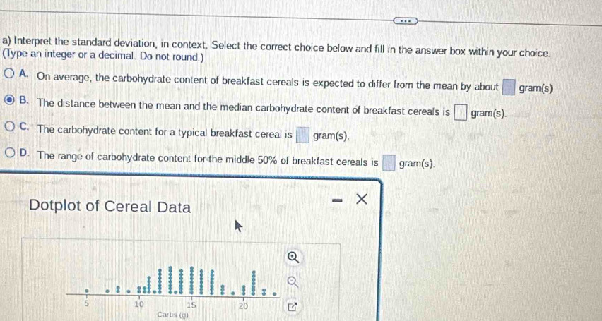 Interpret the standard deviation, in context. Select the correct choice below and fill in the answer box within your choice.
(Type an integer or a decimal. Do not round.)
A. On average, the carbohydrate content of breakfast cereals is expected to differ from the mean by about □ gram (s)
B. The distance between the mean and the median carbohydrate content of breakfast cereals is □ gram(s).
C. The carbohydrate content for a typical breakfast cereal is □ gram(s).
D. The range of carbohydrate content for the middle 50% of breakfast cereals is □ gram(s).
Dotplot of Cereal Data
×
Carbs (g)