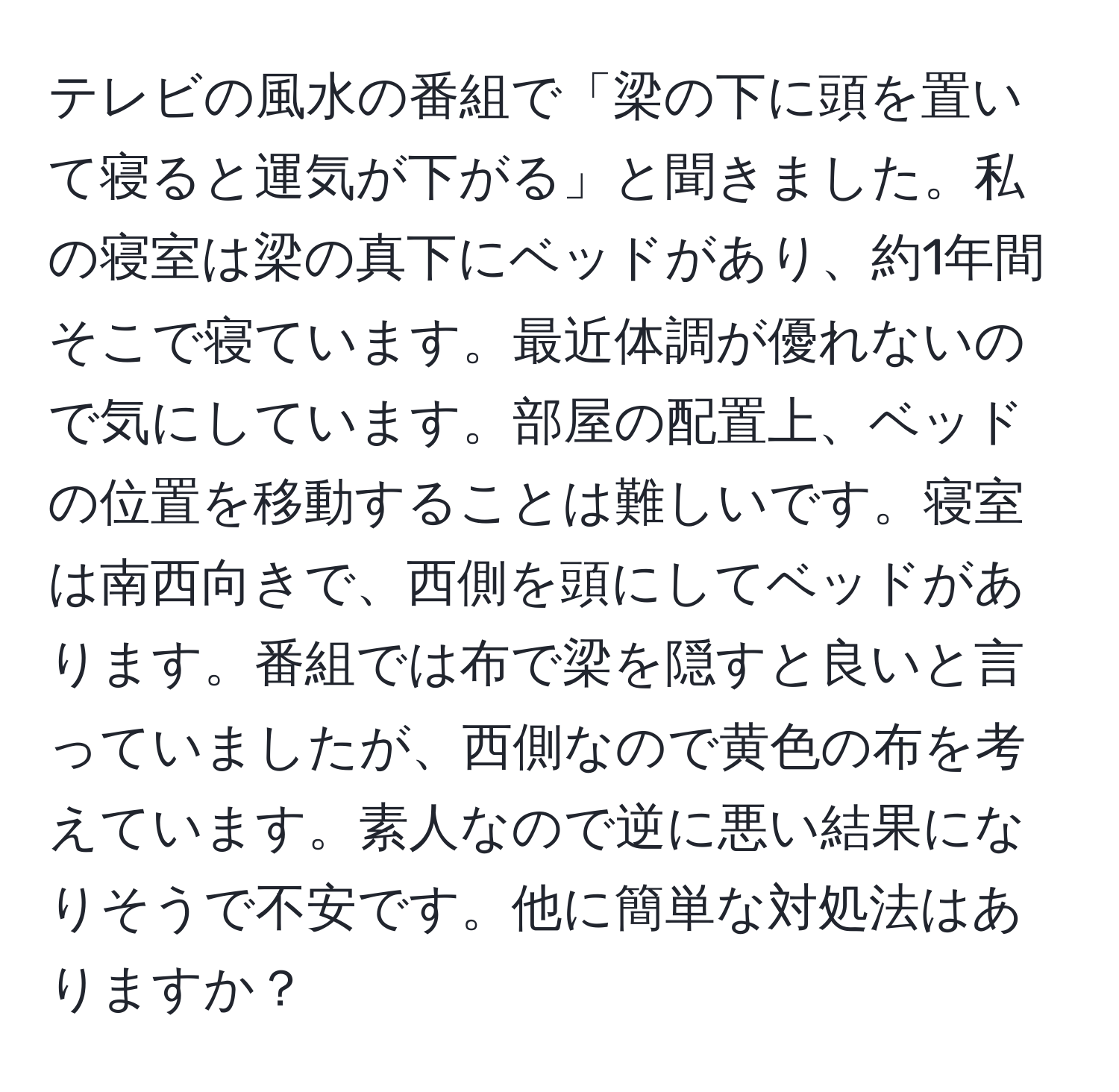 テレビの風水の番組で「梁の下に頭を置いて寝ると運気が下がる」と聞きました。私の寝室は梁の真下にベッドがあり、約1年間そこで寝ています。最近体調が優れないので気にしています。部屋の配置上、ベッドの位置を移動することは難しいです。寝室は南西向きで、西側を頭にしてベッドがあります。番組では布で梁を隠すと良いと言っていましたが、西側なので黄色の布を考えています。素人なので逆に悪い結果になりそうで不安です。他に簡単な対処法はありますか？