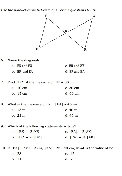 Use the parallelogram below to answer the questions 6-10. 
6. Name the diagonals.
a. overline BK and overline EA c. overline BR and overline AK
b. overline BR and overline EA d. overline ER and overline BA
7. Find |BR| if the measure of overline BK is 30 cm.
a. 10 cm c. 30 cm
b. 15 cm d. 60 cm
8. What is the measure of overline EK if |EA|=46m ?
a. 13 m c. 40 m
b. 23 m d. 46 m
9. Which of the following statements is true?
a. |BK|=2|KR| C. |EA|=2|AK|
b. |BR|=1/2|BK| d. |EA|=1/2|AK|
10. If |EK|=4x+12cm, |KA|=2x+40cm , what is the value of x?
a. 28 c. 12
b. 14 d. 7