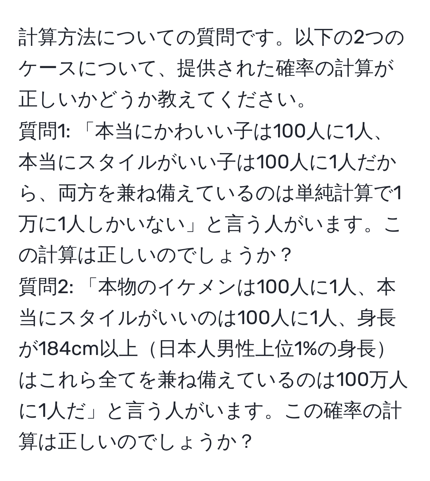 計算方法についての質問です。以下の2つのケースについて、提供された確率の計算が正しいかどうか教えてください。  
質問1: 「本当にかわいい子は100人に1人、本当にスタイルがいい子は100人に1人だから、両方を兼ね備えているのは単純計算で1万に1人しかいない」と言う人がいます。この計算は正しいのでしょうか？  
質問2: 「本物のイケメンは100人に1人、本当にスタイルがいいのは100人に1人、身長が184cm以上日本人男性上位1%の身長はこれら全てを兼ね備えているのは100万人に1人だ」と言う人がいます。この確率の計算は正しいのでしょうか？