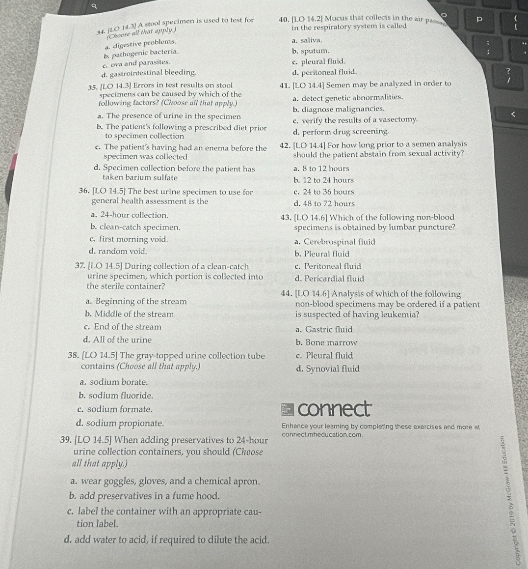 [LO 14.3] A stool specimen is used to test for 40. [LO 14.2] Mucus that collects in the air passe p
(Choose all that apply.)
in the respiratory system is called
a. digestive problems.
a. saliva.
:
b. pathogenic bacteria.
b. sputum.
c. ova and parasites.
c. pleural fluid.
d. gastrointestinal bleeding. d. peritoneal fluid. ?
35. [LO 14.3] Errors in test results on stool 41. [LO 14.4] Semen may be analyzed in order to
specimens can be caused by which of the
following factors? (Choose all that apply.) a. detect genetic abnormalities.
a. The presence of urine in the specimen b. diagnose malignancies.
c. verify the results of a vasectomy.
b. The patient's following a prescribed diet prior d. perform drug screening
to specimen collection
c. The patient’s having had an enema before the 42. [LO 14.4] For how long prior to a semen analysis
specimen was collected should the patient abstain from sexual activity?
d. Specimen collection before the patient has a. 8 to 12 hours
taken barium sulfate b. 12 to 24 hours
36. [LO 14.5] The best urine specimen to use for c. 24 to 36 hours
general health assessment is the d. 48 to 72 hours
a. 24-hour collection. 43. [LO 14.6] Which of the following non-blood
b. clean-catch specimen. specimens is obtained by lumbar puncture?
c. first morning void. a. Cerebrospinal fluid
d. random void. b. Pleural fluid
37. [LO 14.5] During collection of a clean-catch c. Peritoneal fluid
urine specimen, which portion is collected into d. Pericardial fluid
the sterile container?
44. [LO 14.6] Analysis of which of the following
a. Beginning of the stream non-blood specimens may be ordered if a patient
b. Middle of the stream is suspected of having leukemia?
c. End of the stream a. Gastric fluid
d. All of the urine b. Bone marrow
38. [LO 14.5] The gray-topped urine collection tube c. Pleural fluid
contains (Choose all that apply.) d. Synovial fluid
a. sodium borate.
b. sodium fluoride.
c. sodium formate. connect
d. sodium propionate. Enhance your learning by completing these exercises and more at
39. [LO 14.5] When adding preservatives to 24-hour connect.mheducation.com.
urine collection containers, you should (Choose
all that apply.)
a. wear goggles, gloves, and a chemical apron.
b. add preservatives in a fume hood.
c. label the container with an appropriate cau-
tion label.
d. add water to acid, if required to dilute the acid.
