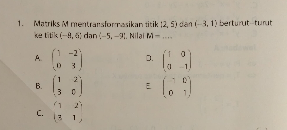 Matriks M mentransformasikan titik (2,5) dan (-3,1) berturut—turut
ke titik (-8,6) dan (-5,-9). Nilai M= _
A. beginpmatrix 1&-2 0&3endpmatrix beginpmatrix 1&0 0&-1endpmatrix
D.
B. beginpmatrix 1&-2 3&0endpmatrix beginpmatrix -1&0 0&1endpmatrix
E.
C. beginpmatrix 1&-2 3&1endpmatrix