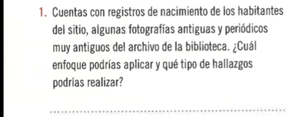 Cuentas con registros de nacimiento de los habitantes 
del sitio, algunas fotografías antiguas y periódicos 
muy antiguos del archivo de la biblioteca. ¿Cuál 
enfoque podrías aplicar y qué tipo de hallazgos 
podrías realizar? 
_