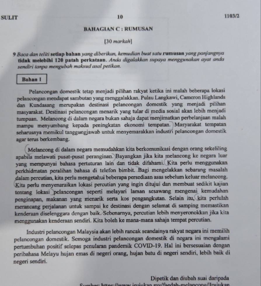 SULIT 10 1103/2
BAHAGIAN C : RUMUSAN
[30 markah]
9 Baca dan teliti setiap bshan yang diberikan, kemudian buat satu rumusan yang panjangnya
tidak mełebihi 120 patah perkataan. Anda digalakkan supaya menggunakan ayat anda
sendiri tanpa mengubah maksud asal petikan.
Bahan I
Pelancongan domestik tetap menjadi pilihan rakyat ketika ini malah beberapa lokasi
pelancongan mendapat sambutan yang menggalakkan. Pulau Langkawi, Cameron Highlands
dan Kundasang merupakan destinasi pelancongan domestik yang menjadi pilihan
masyarakat. Destinasi pelancongan menarik yang tular di media sosial akan lebih menjadi
tumpuan. Melancong di dalam negara bukan sahaja dapat menjimatkan perbelanjaan malah
mampu menyumbang kepada peningkatan ekonomi tempatan. Masyarakat tempatan
seharusnya memikul tanggungjawab untuk menyemarakkan industri pelancongan domestik
agar terus berkembang.
Melancong di dalam negara memudahkan kita berkomunikasi dengan orang sekeliling
apabila melawati pusat-pusat peranginan. Bayangkan jika kita melancong ke negara luar
yang mempunyai bahasa pertuturan lain dan tidak difahami. Kita perlu menggunakan
perkhidmatan peralihan bahasa di telefon bimbit. Bagi mengelakkan scbarang masalah
dalam percutian, kita perlu mengetahui beberapa persediaan asas sebelum keluar melancong.
Kita perlu menyenaraikan lokasi percutian yang ingin ditujui dan membuat sedikit kajian
tentang lokasi pelancongan seperti melayari laman sesawang mengenai kemudahan
penginapan, makanan yang menarik serta kos pengangkutan. Selain itu, kita perlulah
merancang perjalanan untuk sampai ke destinasi dengan selamat di samping memastikan
kenderaan diselenggara dengan baik. Scbenarnya, percutian lebih menyeronokkan jika kita
menggunakan kenderaan sendiri. Kita boleh ke mana-mana sahaja tempat percutian.
Industri pelancongan Malaysia akan lebih rancak seandainya rakyat negara ini memilih
pelancongan domestik. Semoga industri pelancongan domestik di negara ini mengalami
pertumbuhan positif selepas penularan pandemik COVID-19. Hal ini bersesuaian dengan
peribahasa Melayu hujan emas di negeri orang, hujan batu di negeri sendiri, lebih baik di
negeri sendiri.
Dipetik dan diubah suai daripada
v  n   ukan my/faedah-melancono/Irukan