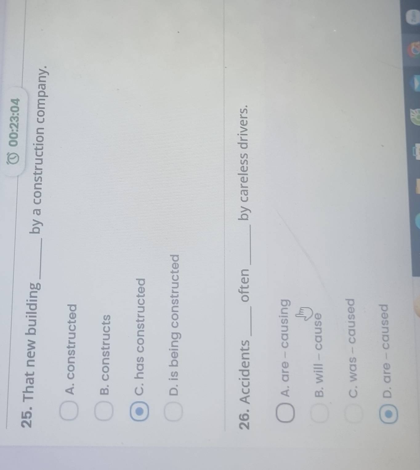 00:23:04 
25. That new building_ by a construction company.
A. constructed
B. constructs
C. has constructed
D. is being constructed
26. Accidents _often _by careless drivers.
A. are - causing
B. will - cause
C. was - caused
D. are - caused