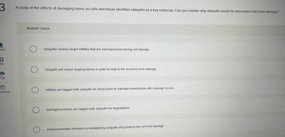 A study of the effects of damaging toxins on cells and tissue identifies ubiquitin as a key molecule. Can you explain why ubiquitin would be associated with toxin damage?
Multiple Choice
oo
Ubiquitin cleaves target mRNAs that are overexpressed during cell damage.
sint
Ubiquitin will cleave target proteins in order to help in the recovery from damage.
ere mRNAs are tagged with ubiquitin for destruction to maintain homeostasis after damage occurs.
Damaged proteins are tagged with ubiquitin for degradation.
Heterochromatin formation is mediated by ubiquitin and protects the cell from damage
