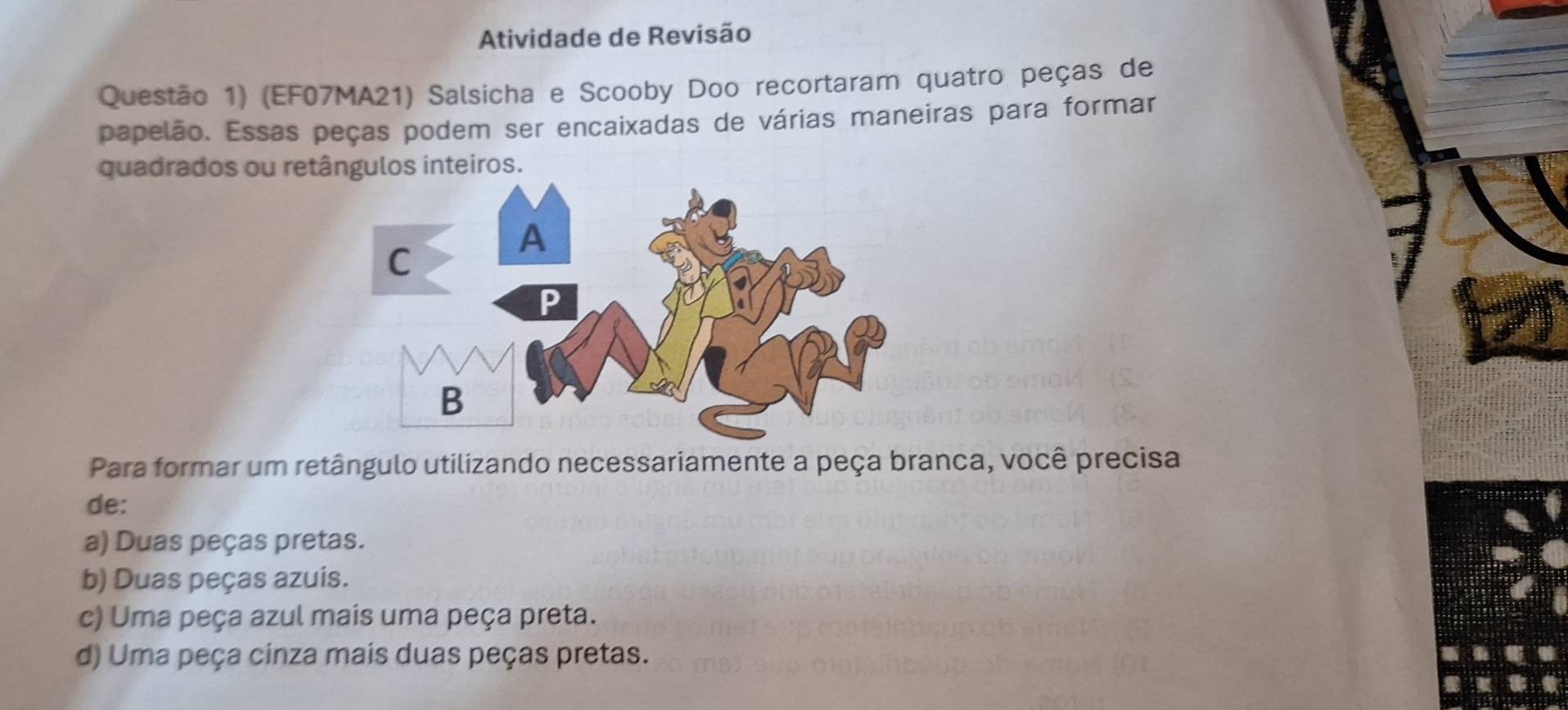 Atividade de Revisão
Questão 1) (EF07MA21) Salsicha e Scooby Doo recortaram quatro peças de
papelão. Essas peças podem ser encaixadas de várias maneiras para formar
quadrados ou retângulos inteiros.
Para formar um retângulo utilizando necessariamente a peça branca, você precisa
de:
a) Duas peças pretas.
b) Duas peças azuis.
c) Uma peça azul mais uma peça preta.
d) Uma peça cinza mais duas peças pretas.