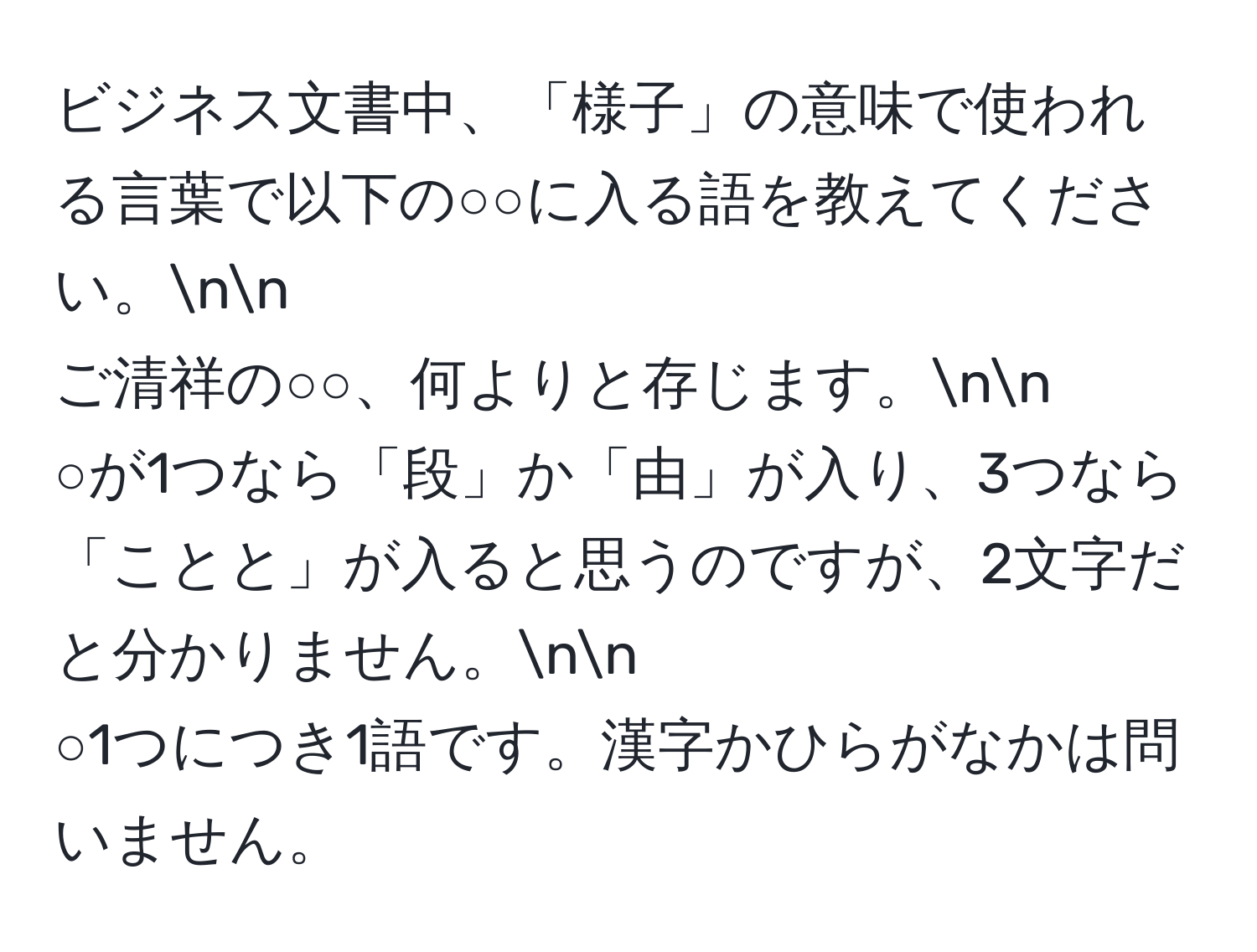 ビジネス文書中、「様子」の意味で使われる言葉で以下の○○に入る語を教えてください。nn
ご清祥の○○、何よりと存じます。nn
○が1つなら「段」か「由」が入り、3つなら「ことと」が入ると思うのですが、2文字だと分かりません。nn
○1つにつき1語です。漢字かひらがなかは問いません。