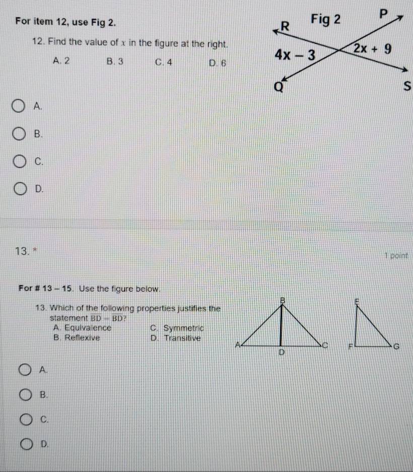 For item 12, use Fig 2. 
12. Find the value of x in the figure at the right.
A. 2 B. 3 C. 4 D. 6
A.
B.
C.
D.
13. * 1 point
For # 13- - 15. Use the figure below.
13. Which of the following properties justifies the
statement overline BD=overline BD ?
A. Equivalence C. Symmetric
B. Reflexive D. Transitive
 
A.
B.
C.
D.