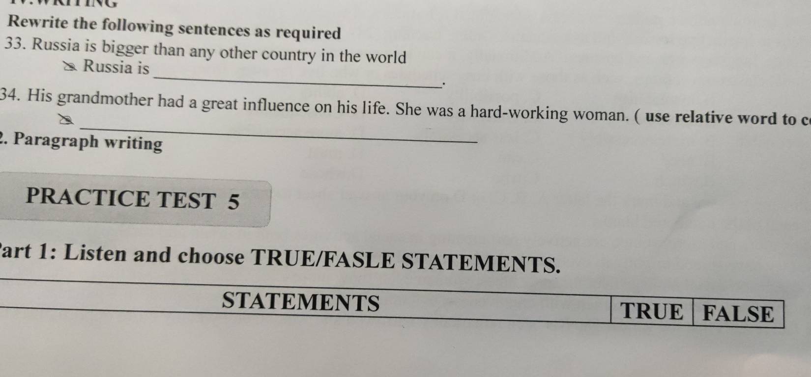 Rewrite the following sentences as required
33. Russia is bigger than any other country in the world
_
Russia is
_.
_
34. His grandmother had a great influence on his life. She was a hard-working woman. ( use relative word to c
2. Paragraph writing
PRACTICE TEST 5
Part 1: Listen and choose TRUE/FASLE STATEMENTS.
STATEMENTS TRUE FALSE