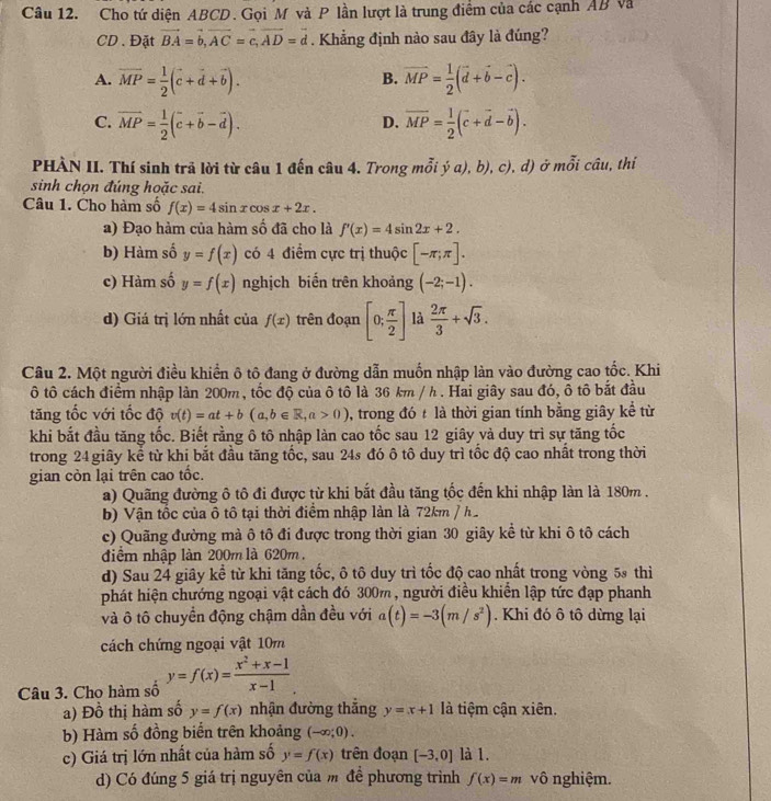 Cho tứ diện ABCD. Gọi M và P lần lượt là trung điểm của các cạnh AB và
CD. Đặt vector BA=vector b,vector AC=vector c,vector AD=vector d. Khẳng định nào sau đây là đúng?
A. vector MP= 1/2 (vector c+vector d+vector b). vector MP= 1/2 (vector d+vector b-vector c).
B.
C. vector MP= 1/2 (vector c+vector b-vector d). vector MP= 1/2 (vector c+vector d-vector b).
D.
PHÀN II. Thí sinh trả lời từ câu 1 đến câu 4. Trong mỗi ý a), b), c), d) ở mỗi câu, thí
sinh chọn đúng hoặc sai.
Câu 1. Cho hàm số f(x)=4sin xcos x+2x.
a) Đạo hàm của hàm số đã cho là f'(x)=4sin 2x+2.
b) Hàm số y=f(x) có 4 điểm cực trị thuộc [-π ;π ].
c) Hàm số y=f(x) nghịch biến trên khoảng (-2;-1).
d) Giá trị lớn nhất của f(x) trên đoạn [0; π /2 ] là  2π /3 +sqrt(3).
Câu 2. Một người điều khiển ô tô đang ở đường dẫn muốn nhập làn vào đường cao tốc. Khi
tô cách điểm nhập làn 200m, tốc độ của ô tô là 36 km / h . Hai giây sau đó, ô tô bắt đầu
tăng tốc với tốc độ v(t)=at+b(a,b∈ R,a>0) , trong đó t là thời gian tính bằng giây kể từ
khi bắt đầu tăng tốc. Biết rằng ô tô nhập làn cao tốc sau 12 giây và duy trì sự tăng tốc
trong 24 giây kể từ khi bắt đầu tăng tốc, sau 24s đó ô tô duy trì tốc độ cao nhất trong thời
gian còn lại trên cao tốc.
a) Quãng đường ô tô đi được từ khi bắt đầu tăng tốc đến khi nhập làn là 180m .
b) Vận tốc của ô tô tại thời điểm nhập làn là 72km /h
c) Quãng đường mà ô tô đi được trong thời gian 30 giây kể từ khi ô tô cách
điểm nhập làn 200m là 620m .
d) Sau 24 giây kể từ khi tăng tốc, ô tô duy trì tốc độ cao nhất trong vòng 5 thì
phát hiện chướng ngoại vật cách đó 300m, người điều khiển lập tức đạp phanh
và ô tô chuyển động chậm dần đều với a(t)=-3(m/s^2). Khi đó ô tô dừng lại
cách chứng ngoại vật 10m
Câu 3. Cho hàm số y=f(x)= (x^2+x-1)/x-1 
a) Đồ thị hàm số y=f(x) nhận đường thắng y=x+1 là tiệm cận xiên.
b) Hàm số đồng biển trên khoảng (-∈fty ;0).
c) Giá trị lớn nhất của hàm số y=f(x) trên đoạn [-3,0] là 1.
d) Có đúng 5 giá trị nguyên của m để phương trình f(x)=m vô nghiệm.