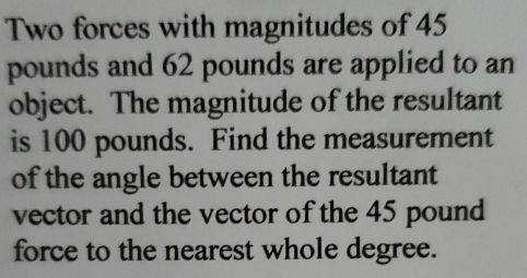 Two forces with magnitudes of 45
pounds and 62 pounds are applied to an 
object. The magnitude of the resultant 
is 100 pounds. Find the measurement 
of the angle between the resultant 
vector and the vector of the 45 pound
force to the nearest whole degree.