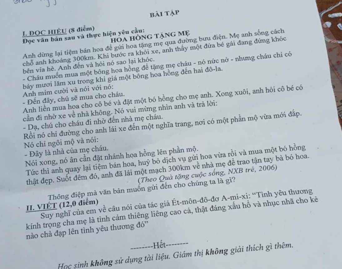 bài tập
I. ĐQC HIÈU (8 điểm)
Đọc văn bản sau và thực hiện yêu cầu: hỏa hồng tặng mẹ
Anh dừng lại tiệm bán hoa đề gửi hoa tặng mẹ qua đường bưu điện. Mẹ anh sống cách
chỗ anh khoảng 300km. Khi bước ra khỏi xe, anh thấy một đứa bé gái đang đứng khóc
bên vỉa hè. Anh đến và hỏi nó sao lại khóc.
- Cháu muốn mua một bông hoa hồng đề tặng mẹ cháu - nó nức nở - nhưng cháu chỉ có
bảy mươi lăm xu trong khi giá một bông hoa hồng đến hai đô-la.
Anh mim cười và nói với nó:
- Đến đây, chú sẽ mua cho cháu.
Anh liền mua hoa cho cô bé và đặt một bó hồng cho mẹ anh. Xong xuôi, anh hỏi cô bé có
cần đi nhờ xe về nhà không. Nó vui mừng nhìn anh và trả lời:
- Dạ, chú cho cháu đi nhờ đến nhà mẹ cháu.
Rồi nó chỉ đường cho anh lái xe đến một nghĩa trang, nơi có một phần mộ vừa mới đắp.
Nó chỉ ngôi mộ và nói:
- Đây là nhà của mẹ cháu.
Nói xong, nó ân cần đặt nhánh họa hồng lên phần mộ.
Tức thì anh quay lại tiệm bán hoa, huỷ bỏ dịch vụ gửi hoa vừa rồi và mua một bó hồng
thật đẹp. Suốt đêm đó, anh đã lái một mạch 300km về nhà mẹ để trao tận tay bà bó hoa.
(Theo Quà tặng cuộc sống, NXB trẻ, 2006)
Thông điệp mà văn bản muốn gửi đến cho chúng ta là gì?
Suy nghĩ của em về câu nói của tác giả Ét-môn-đô-đơ A-mi-xị: “Tình yêu thương
II. VIÉT (12,0 điểm)
kính trọng cha mẹ là tình cảm thiêng liêng cao cả, thật đáng xấu hổ và nhục nhã cho kẻ
nào chà đạp lên tình yêu thương đó''
--------Hết. --------
Học sinh không sử dụng tài liệu. Giám thị không giải thích gì thêm.