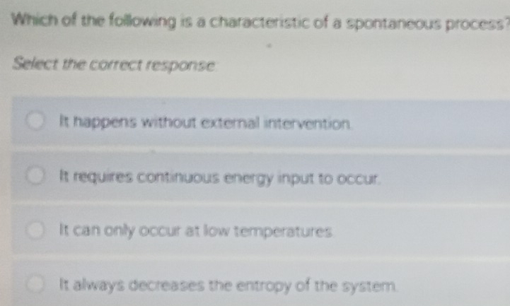 Which of the following is a characteristic of a spontaneous process?
Select the correct response
It happens without external intervention.
It requires continuous energy input to occur.
It can only occur at low temperatures
It always decreases the entropy of the system.