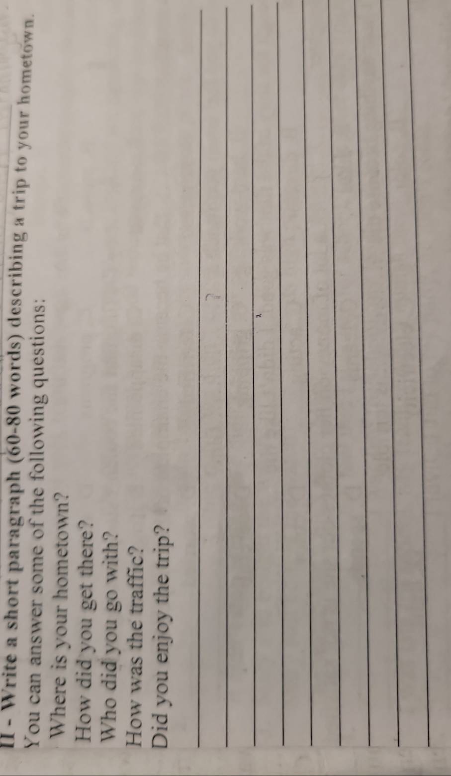 II - Write a short paragraph (60- 80 words) describing a trip to your hometown. 
You can answer some of the following questions: 
Where is your hometown? 
How did you get there? 
Who did you go with? 
How was the traffic? 
Did you enjoy the trip? 
_ 
_ 
_ 
_ 
_ 
_ 
_ 
_ 
_