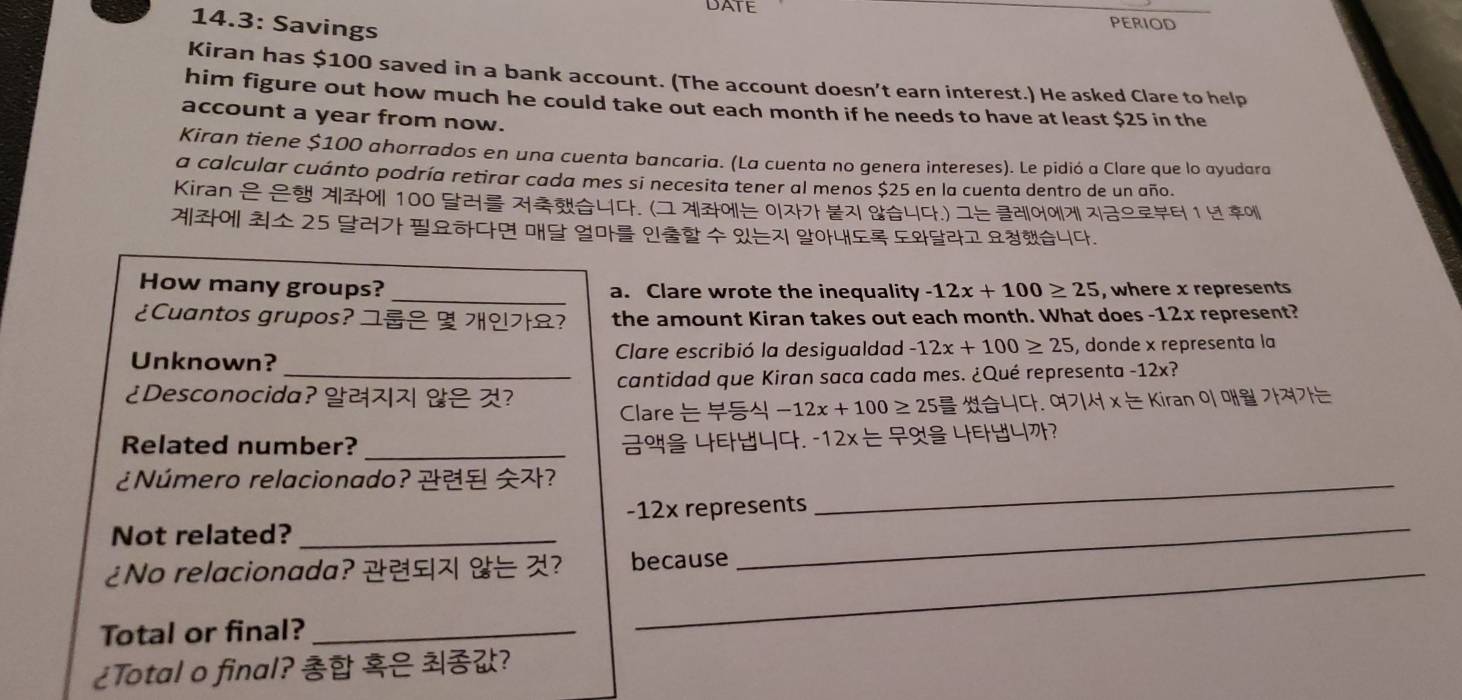 DATE period 
14.3: Savings 
Kiran has $100 saved in a bank account. (The account doesn't earn interest.) He asked Clare to help 
him figure out how much he could take out each month if he needs to have at least $25 in the 
account a year from now. 
Kiran tiene $100 ahorrados en una cuenta bancaria. (La cuenta no genera intereses). Le pidió a Clare que lo ayudara 
a calcular cuánto podría retirar cada mes si necesita tener al menos $25 en la cuenta dentro de un año. 
Kiran | 100 4.(ユ 7|| 0| 4.) ユ 7| 1 
| 25 5 4. 
How many groups? _a. Clare wrote the inequality -12x+100≥ 25 , where x represents 
¿Cuantos grupos? ユ ? the amount Kiran takes out each month. What does -12x represent? 
Unknown? Clare escribió la desigualdad -12x+100≥ 25 , donde x representa la 
¿Desconocida? ? cantidad que Kiran saca cada mes. ¿Qué representa -12x? 
Clare -12x+100≥ 25 44. O 7|lambda |*  L/L Kirano|0|1|≌ 7|7L7|7|7| L/L 
Related number? _ 444. -12x L/L  44? 
¿Número relacionado? ?_ 
Not related? _ -12x represents 
¿No relacionada? ? because 
Total or final?_ 
¿Total o final? ?